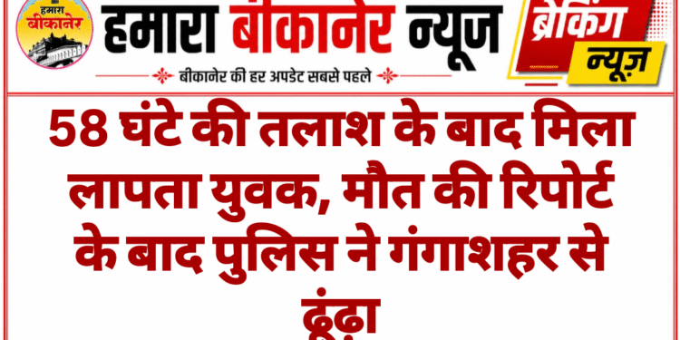 58 घंटे की तलाश के बाद मिला लापता युवक, मौत की रिपोर्ट के बाद पुलिस ने गंगाशहर से ढूंढ़ा