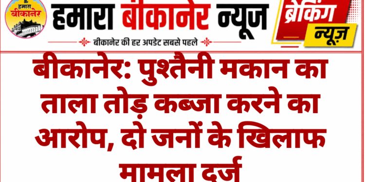 बीकानेर: पुश्तैनी मकान का ताला तोड़ कब्जा करने का आरोप, दो जनों के खिलाफ मामला दर्ज