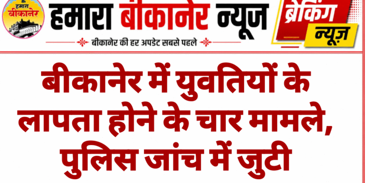 बीकानेर में युवतियों के लापता होने के चार मामले, पुलिस जांच में जुटी