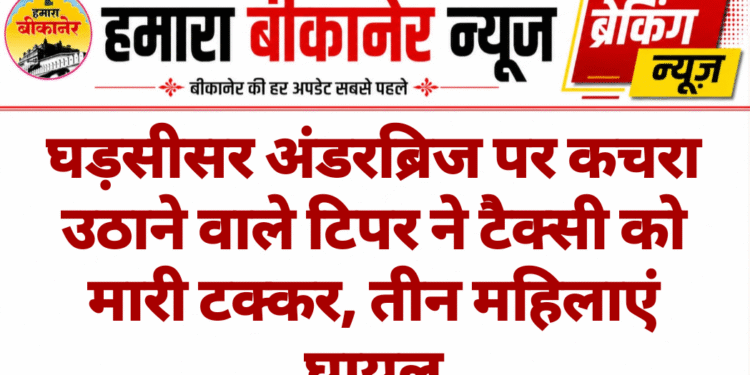 घड़सीसर अंडरब्रिज पर कचरा उठाने वाले टिपर ने टैक्सी को मारी टक्कर, तीन महिलाएं घायल