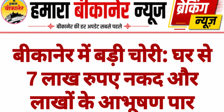 बीकानेर में बड़ी चोरी: घर से 7 लाख रुपए नकद और लाखों के आभूषण पार